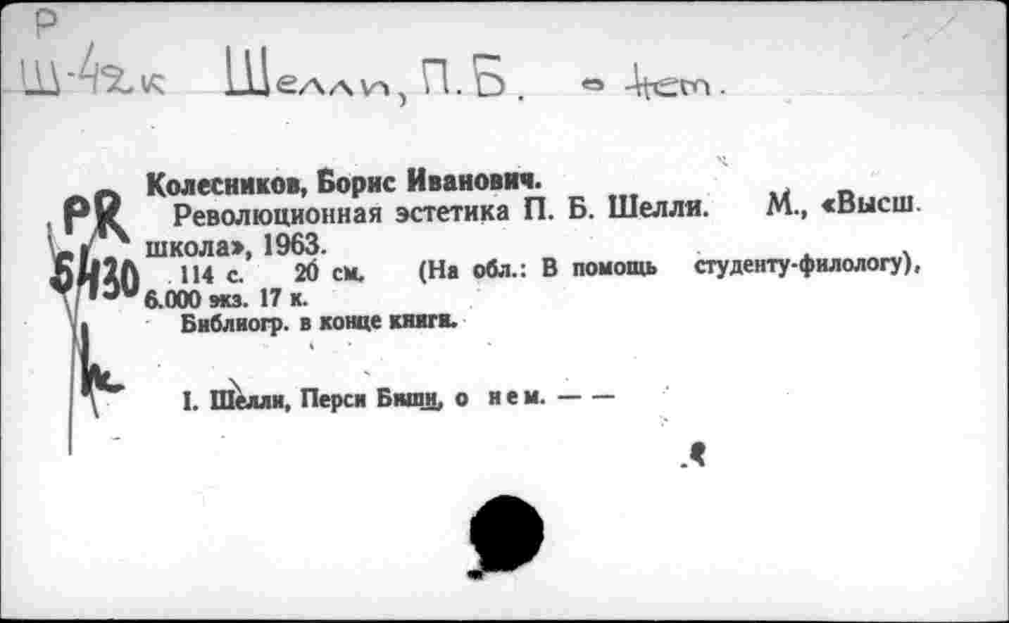 ﻿к Шелли, П. Б .
Колесников, Борис Иванович.
Революционная эстетика П. Б. Шелля. М., «высш, школа», 1963.	.	.
114 с. 20 см. (На оба.: В помощь студенту-филологу), 6.000 мсэ. 17 к.
Библиогр. в конце книги.
I. Шелли, Перси Биши, о нем.-----